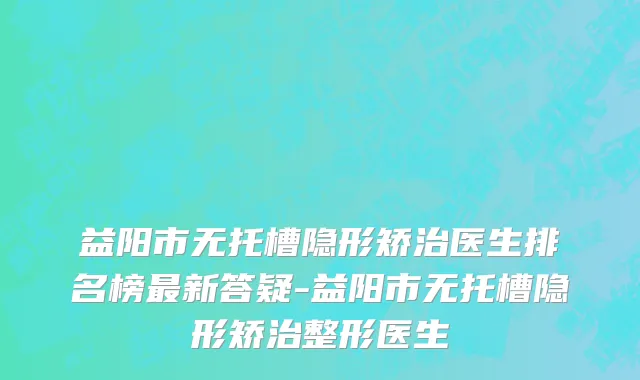 益阳市无托槽隐形矫治医生排名榜最新答疑-益阳市无托槽隐形矫治整形医生
