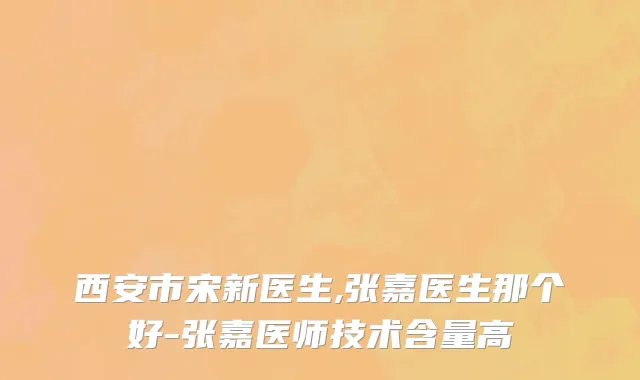 西安市宋新医生,张嘉医生那个好-张嘉医师技术含量高