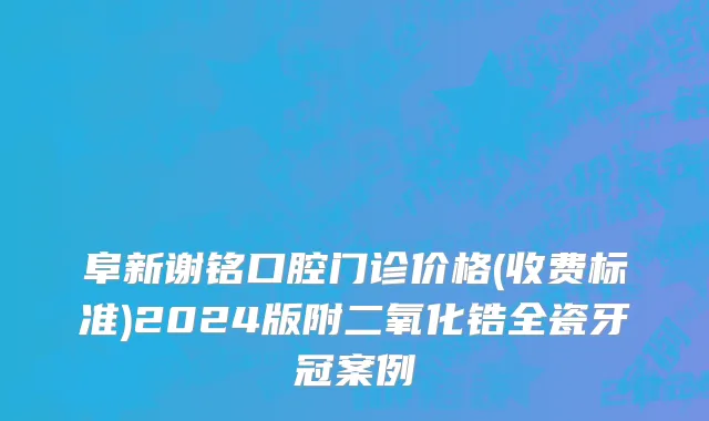 阜新谢铭口腔门诊价格(收费标准)2024版附二氧化锆全瓷牙冠案例