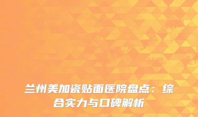 兰州美加瓷贴面医院盘点：综合实力与口碑解析