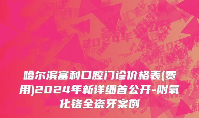 哈尔滨富利口腔门诊价格表(费用)2024年新详细首公开-附氧化铬全瓷牙案例