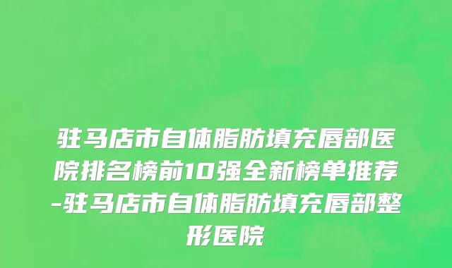 驻马店市自体脂肪填充唇部医院排名榜前10强全新榜单推荐-驻马店市自体脂肪填充唇部整形医院