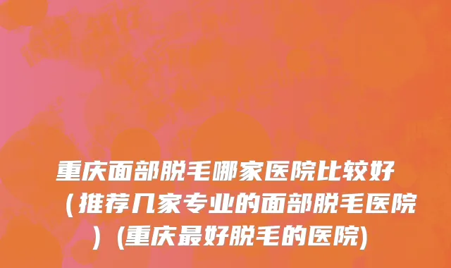 重庆面部脱毛哪家医院比较好（推荐几家专业的面部脱毛医院）(重庆最好脱毛的医院)