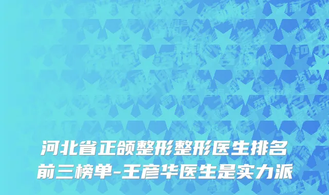 河北省正颌整形整形医生排名前三榜单-王彦华医生是实力派