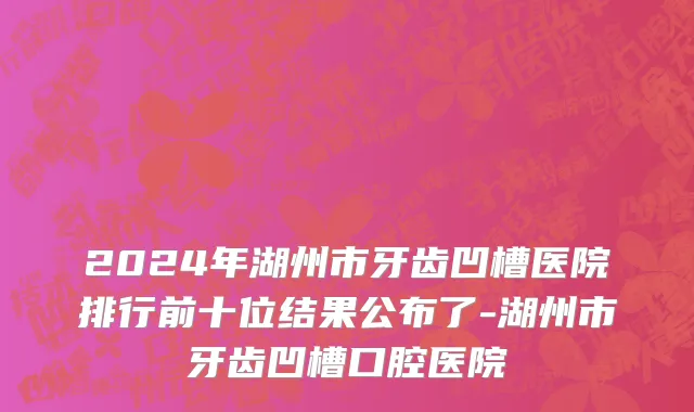 2024年湖州市牙齿凹槽医院排行前十位结果公布了-湖州市牙齿凹槽口腔医院