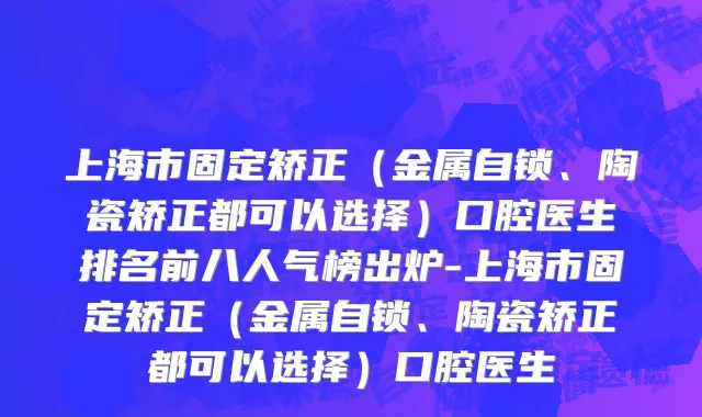 上海市固定矫正（金属自锁、陶瓷矫正都可以选择）口腔医生排名前八人气榜出炉-上海市固定矫正（金属自锁、陶瓷矫正都可以选择）口腔医生