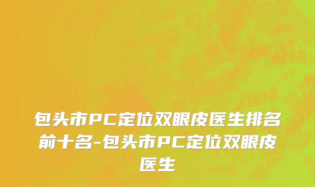 包头市PC定位双眼皮医生排名前十名-包头市PC定位双眼皮医生
