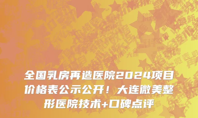 全国乳房再造医院2024项目价格表公示公开!大连微美整形医院技术+口碑点评
