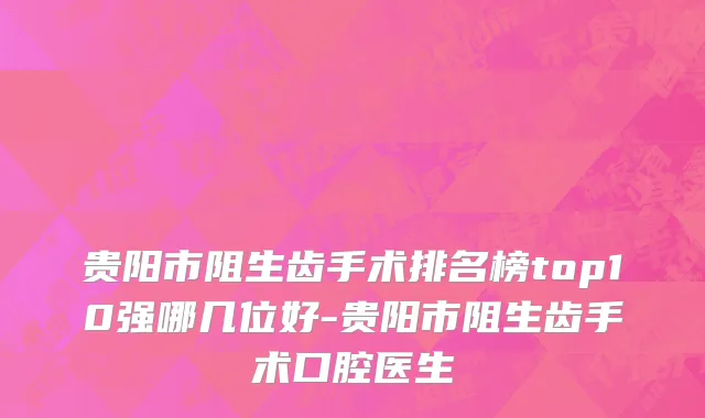 贵阳市阻生齿手术排名榜top10强哪几位好-贵阳市阻生齿手术口腔医生