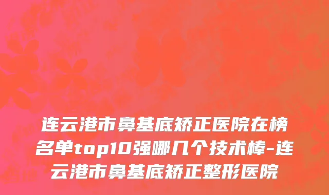 连云港市鼻基底矫正医院在榜名单top10强哪几个技术棒-连云港市鼻基底矫正整形医院