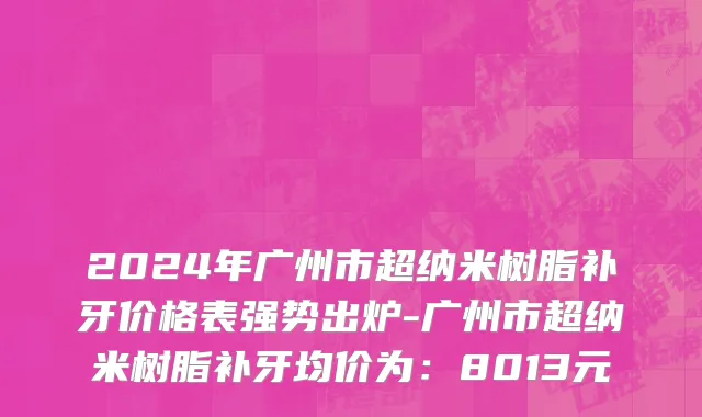 2024年广州市超纳米树脂补牙价格表强势出炉-广州市超纳米树脂补牙均价为：8013元