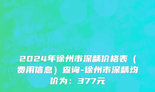 2024年徐州市深龋价格表（费用信息）查询-徐州市深龋均价为：377元