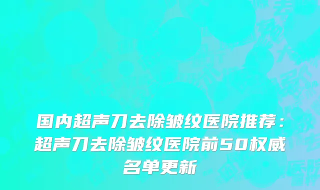 国内超声刀去除皱纹医院推荐：超声刀去除皱纹医院前50权威名单更新