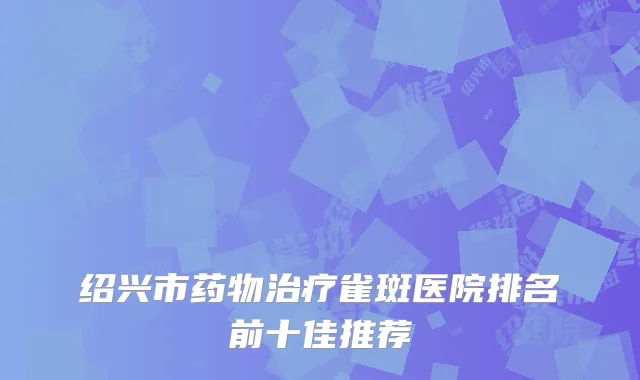 绍兴市药物治疗雀斑医院排名前十佳推荐