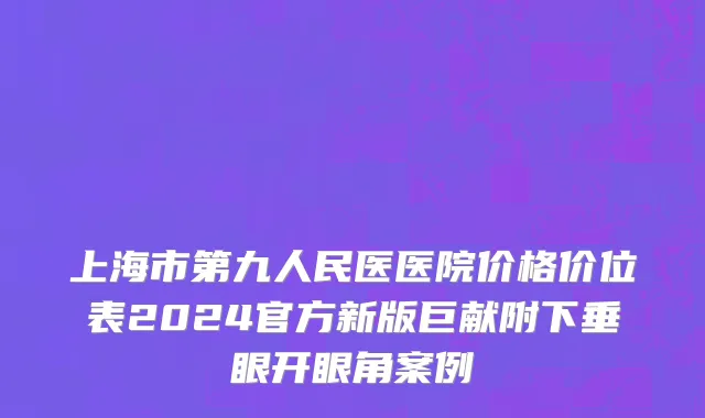 上海市第九人民医医院价格价位表2024官方新版巨献附下垂眼开眼角案例