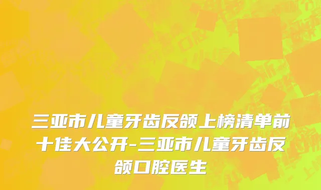 三亚市儿童牙齿反颌上榜清单前十佳大公开-三亚市儿童牙齿反颌口腔医生
