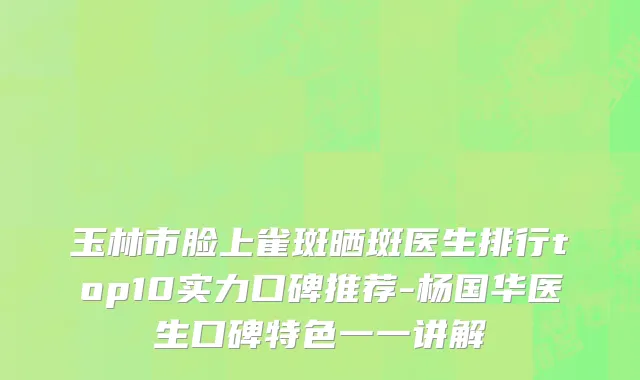 玉林市脸上雀斑晒斑医生排行top10实力口碑推荐-杨国华医生口碑特色一一讲解