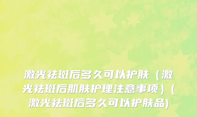 激光祛斑后多久可以护肤（激光祛斑后肌肤护理注意事项）(激光祛斑后多久可以护肤品)