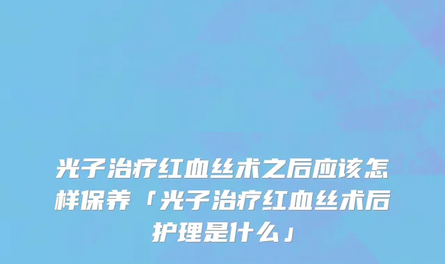 光子治疗红血丝术之后应该怎样保养「光子治疗红血丝术后护理是什么」