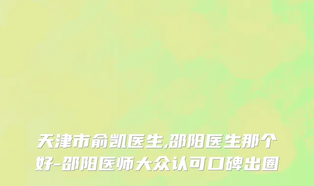 天津市俞凯医生,邵阳医生那个好-邵阳医师大众认可口碑出圈