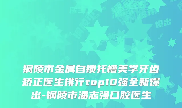 铜陵市金属自锁托槽美学牙齿矫正医生排行top10强全新爆出-铜陵市潘志强口腔医生