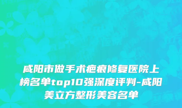 咸阳市做手术疤痕修复医院上榜名单top10强深度评判-咸阳美立方整形美容名单