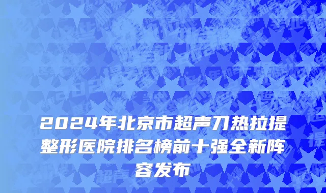 2024年北京市超声刀热拉提整形医院排名榜前十强全新阵容发布