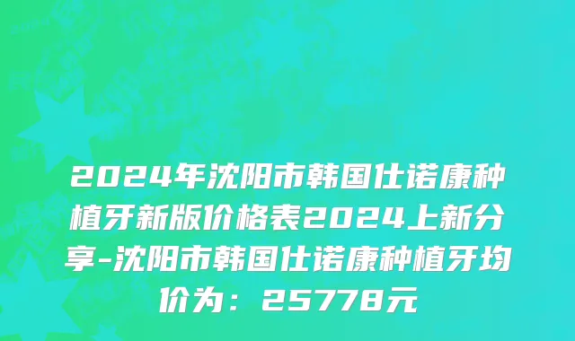 2024年沈阳市韩国仕诺康种植牙新版价格表2024上新分享-沈阳市韩国仕诺康种植牙均价为：25778元