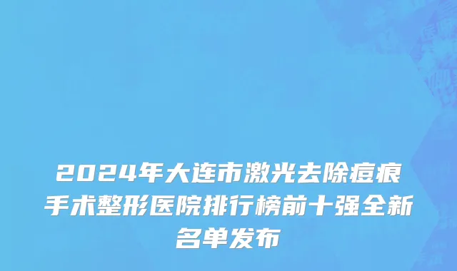 2024年大连市激光去除痘痕手术整形医院排行榜前十强全新名单发布