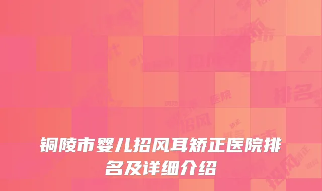 铜陵市婴儿招风耳矫正医院排名及详细介绍