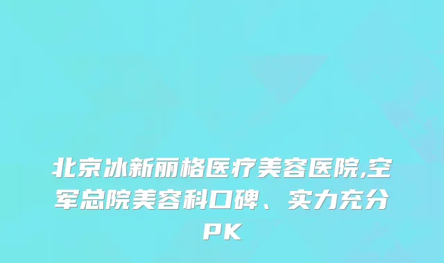 北京冰新丽格医疗美容医院,空军总院美容科口碑、实力充分PK