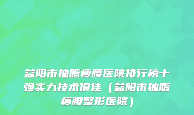 益阳市抽脂瘦腰医院排行榜十强实力技术俱佳（益阳市抽脂瘦腰整形医院）