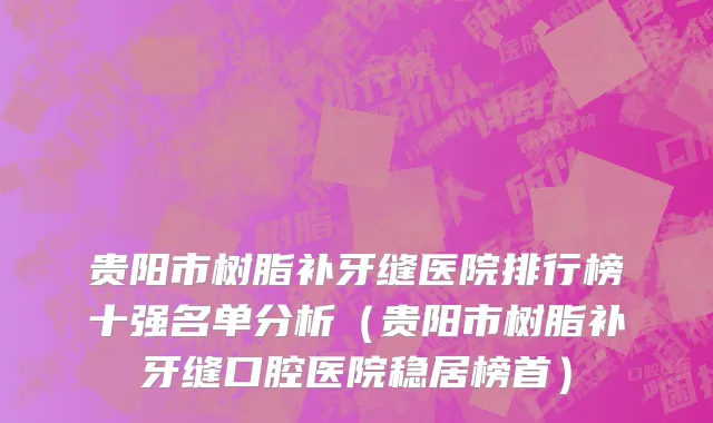 贵阳市树脂补牙缝医院排行榜十强名单分析（贵阳市树脂补牙缝口腔医院稳居榜首）