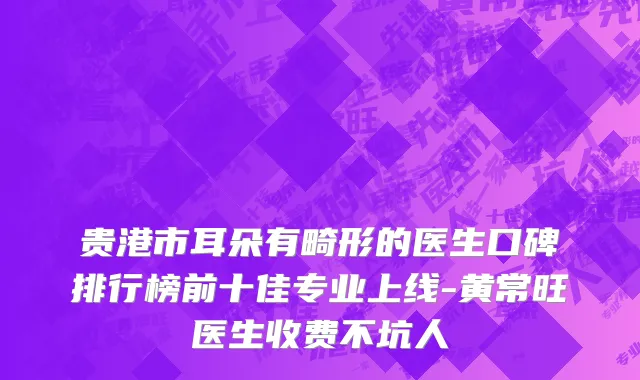 贵港市耳朵有畸形的医生口碑排行榜前十佳专业上线-黄常旺医生收费不坑人