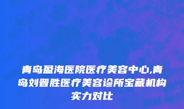 青岛盈海医院医疗美容中心,青岛刘晋胜医疗美容诊所宝藏机构实力对比