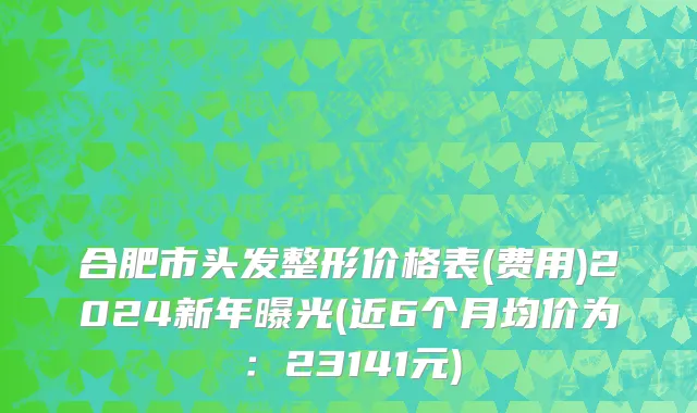 合肥市头发整形价格表(费用)2024新年曝光(近6个月均价为：23141元)