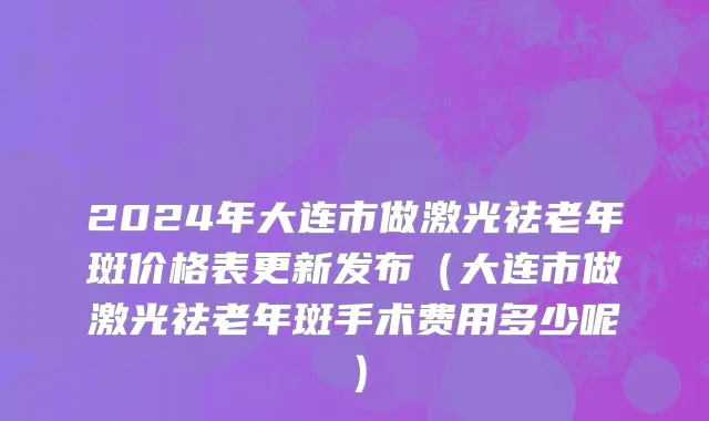 2024年大连市做激光祛老年斑价格表更新发布（大连市做激光祛老年斑手术费用多少呢）