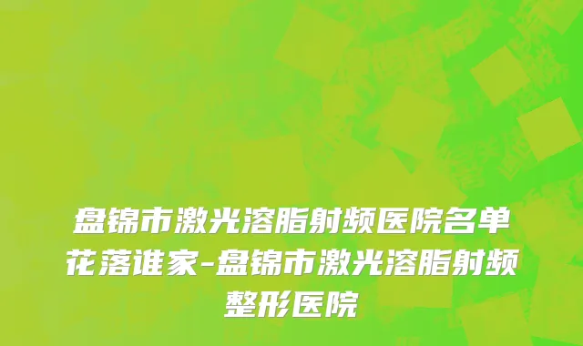 盘锦市激光溶脂射频医院名单花落谁家-盘锦市激光溶脂射频整形医院