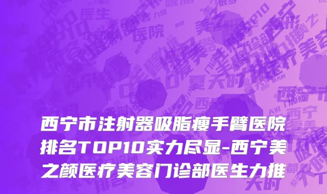 西宁市注射器吸脂瘦手臂医院排名TOP10实力尽显-西宁美之颜医疗美容门诊部医生力推