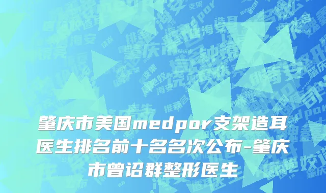 肇庆市美国medpor支架造耳医生排名前十名名次公布-肇庆市曾诏群整形医生
