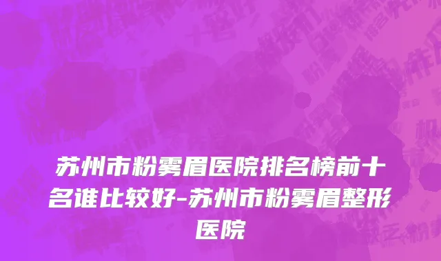 苏州市粉雾眉医院排名榜前十名谁比较好-苏州市粉雾眉整形医院