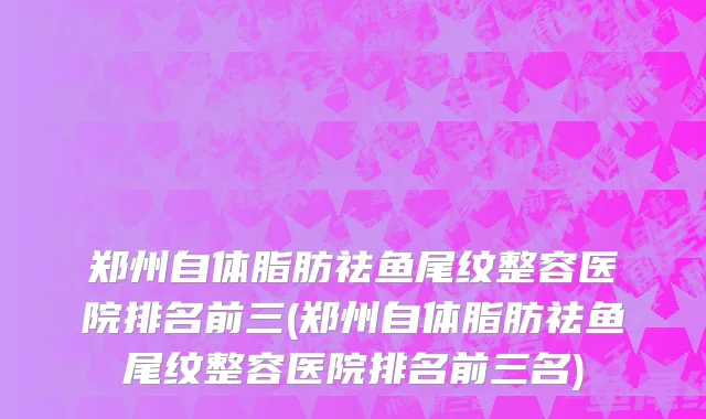 郑州自体脂肪祛鱼尾纹整容医院排名前三(郑州自体脂肪祛鱼尾纹整容医院排名前三名)