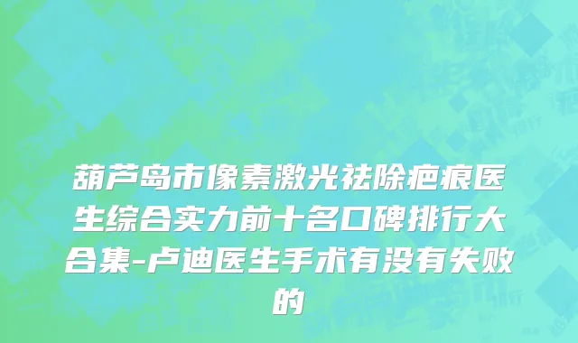 葫芦岛市像素激光祛除疤痕医生综合实力前十名口碑排行大合集-卢迪医生手术有没有失败的
