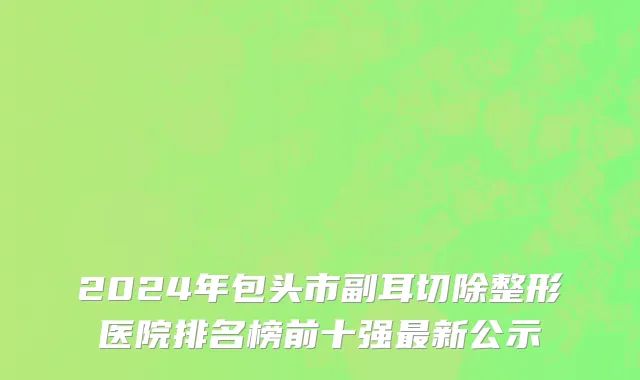 2024年包头市副耳切除整形医院排名榜前十强最新公示