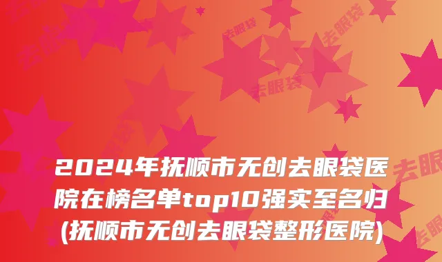 2024年抚顺市无创去眼袋医院在榜名单top10强实至名归(抚顺市无创去眼袋整形医院)