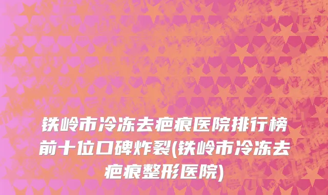铁岭市冷冻去疤痕医院排行榜前十位口碑炸裂(铁岭市冷冻去疤痕整形医院)