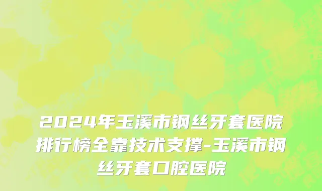 2024年玉溪市钢丝牙套医院排行榜全靠技术支撑-玉溪市钢丝牙套口腔医院