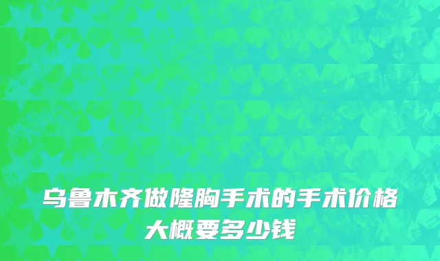 乌鲁木齐做隆胸手术的手术价格大概要多少钱
