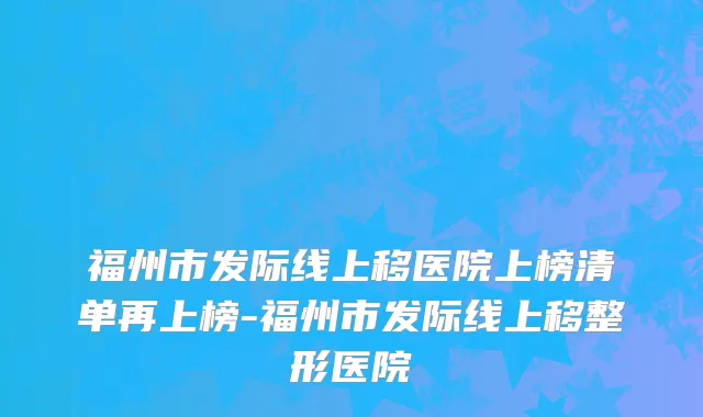 福州市发际线上移医院上榜清单再上榜-福州市发际线上移整形医院