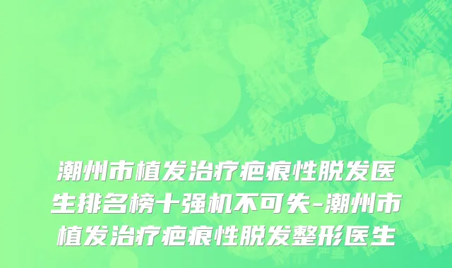 潮州市植发治疗疤痕性脱发医生排名榜十强机不可失-潮州市植发治疗疤痕性脱发整形医生